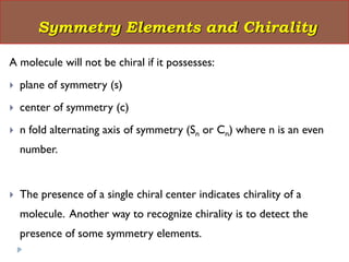 A molecule will not be chiral if it possesses:
 plane of symmetry (s)
 center of symmetry (c)
 n fold alternating axis of symmetry (Sn or Cn) where n is an even
number.
 The presence of a single chiral center indicates chirality of a
molecule. Another way to recognize chirality is to detect the
presence of some symmetry elements.
Symmetry Elements and Chirality
 