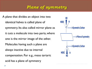 A plane that divides an object into two
identical halves is called plane of
symmetry. Its also called mirror plane as
it cuts a molecule into two parts, where
one is the mirror image of the other.
Molecules having such a plane are
always inactive due to internal
compensation. For e.g., meso tartaric
acid has a plane of symmetry
Plane of symmetry
 