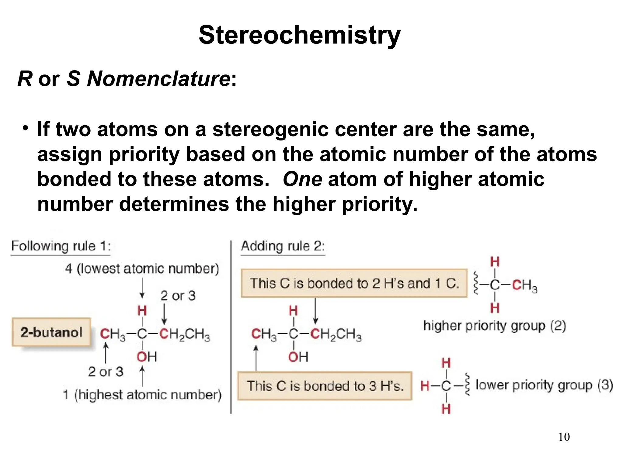 10
• If two atoms on a stereogenic center are the same,
assign priority based on the atomic number of the atoms
bonded to these atoms. One atom of higher atomic
number determines the higher priority.
Stereochemistry
R or S Nomenclature:
 
