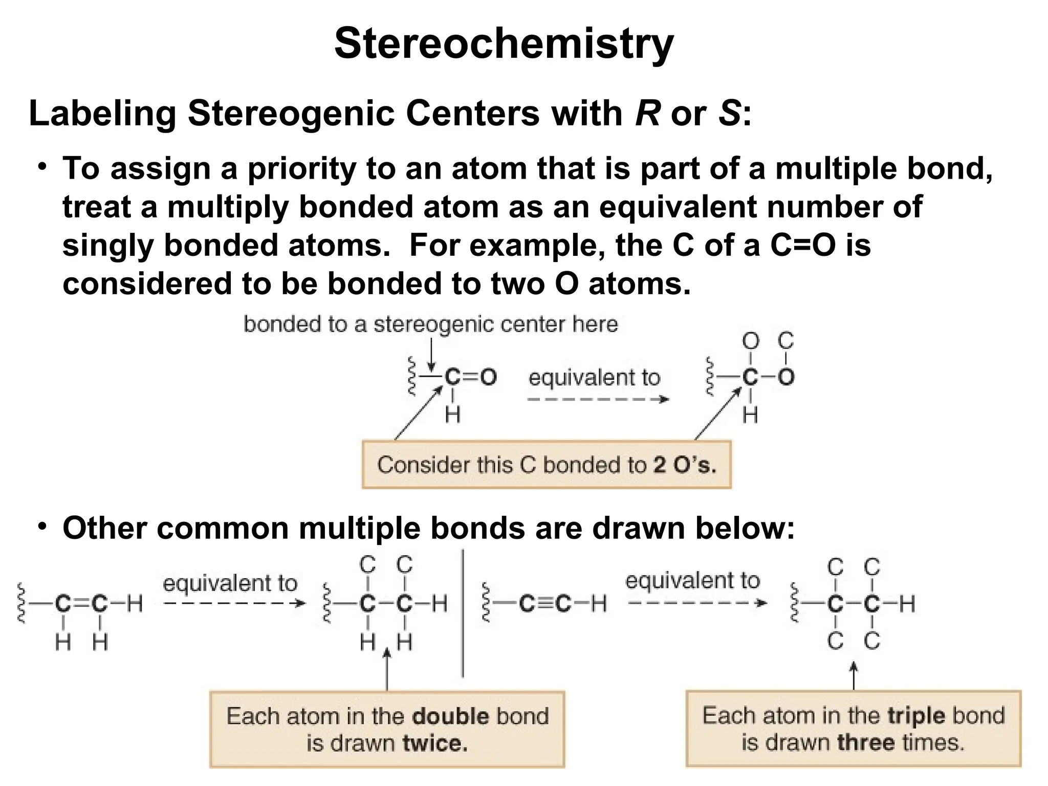 12
• To assign a priority to an atom that is part of a multiple bond,
treat a multiply bonded atom as an equivalent number of
singly bonded atoms. For example, the C of a C=O is
considered to be bonded to two O atoms.
• Other common multiple bonds are drawn below:
Stereochemistry
Labeling Stereogenic Centers with R or S:
 