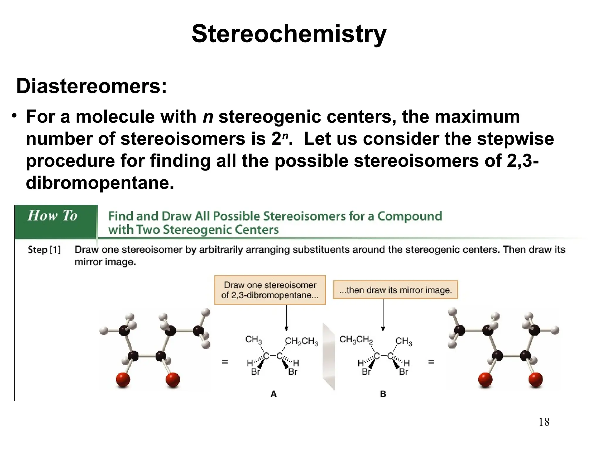 18
• For a molecule with n stereogenic centers, the maximum
number of stereoisomers is 2n
. Let us consider the stepwise
procedure for finding all the possible stereoisomers of 2,3-
dibromopentane.
Stereochemistry
Diastereomers:
 