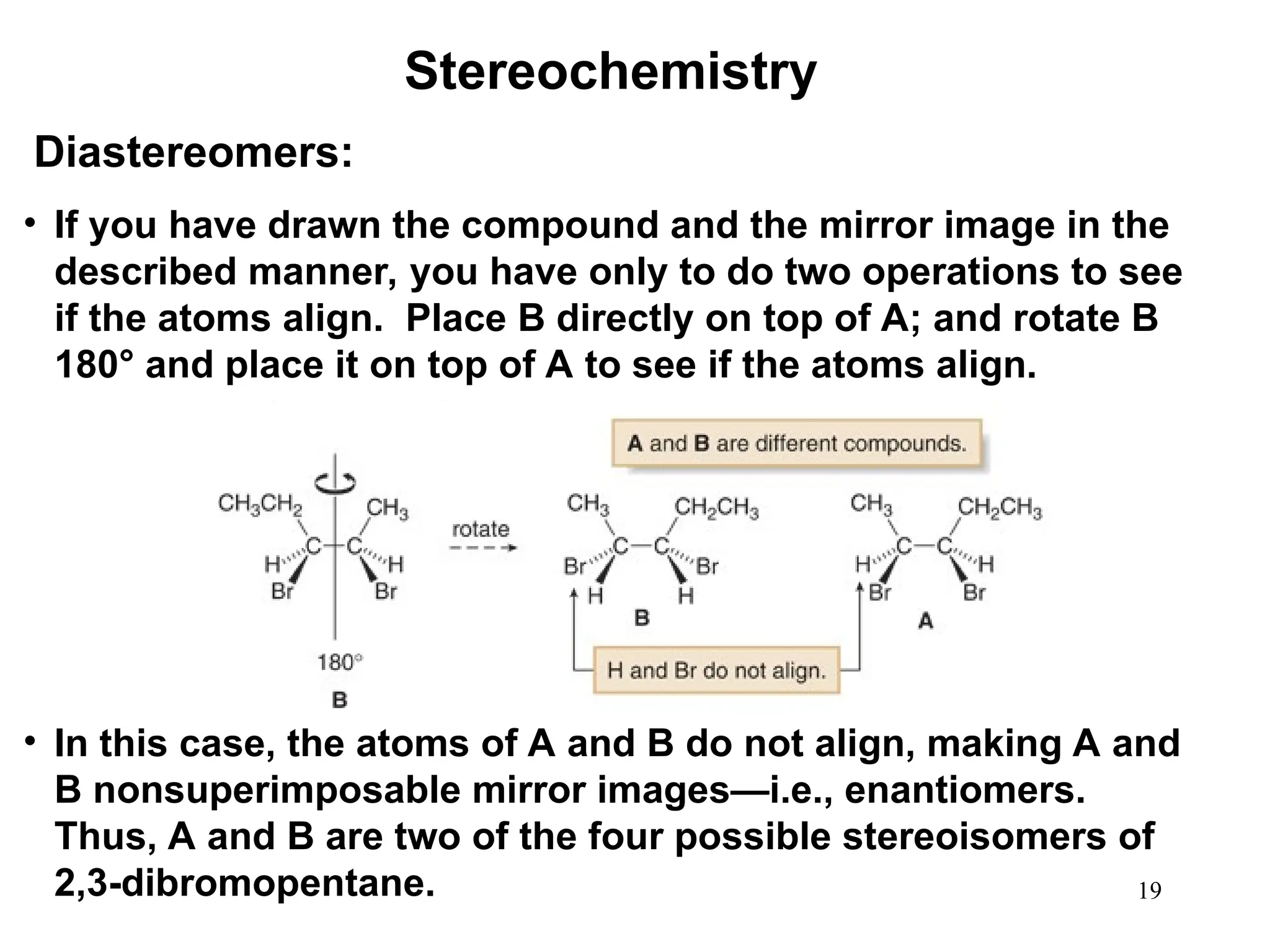 19
• If you have drawn the compound and the mirror image in the
described manner, you have only to do two operations to see
if the atoms align. Place B directly on top of A; and rotate B
180° and place it on top of A to see if the atoms align.
• In this case, the atoms of A and B do not align, making A and
B nonsuperimposable mirror images—i.e., enantiomers.
Thus, A and B are two of the four possible stereoisomers of
2,3-dibromopentane.
Stereochemistry
Diastereomers:
 