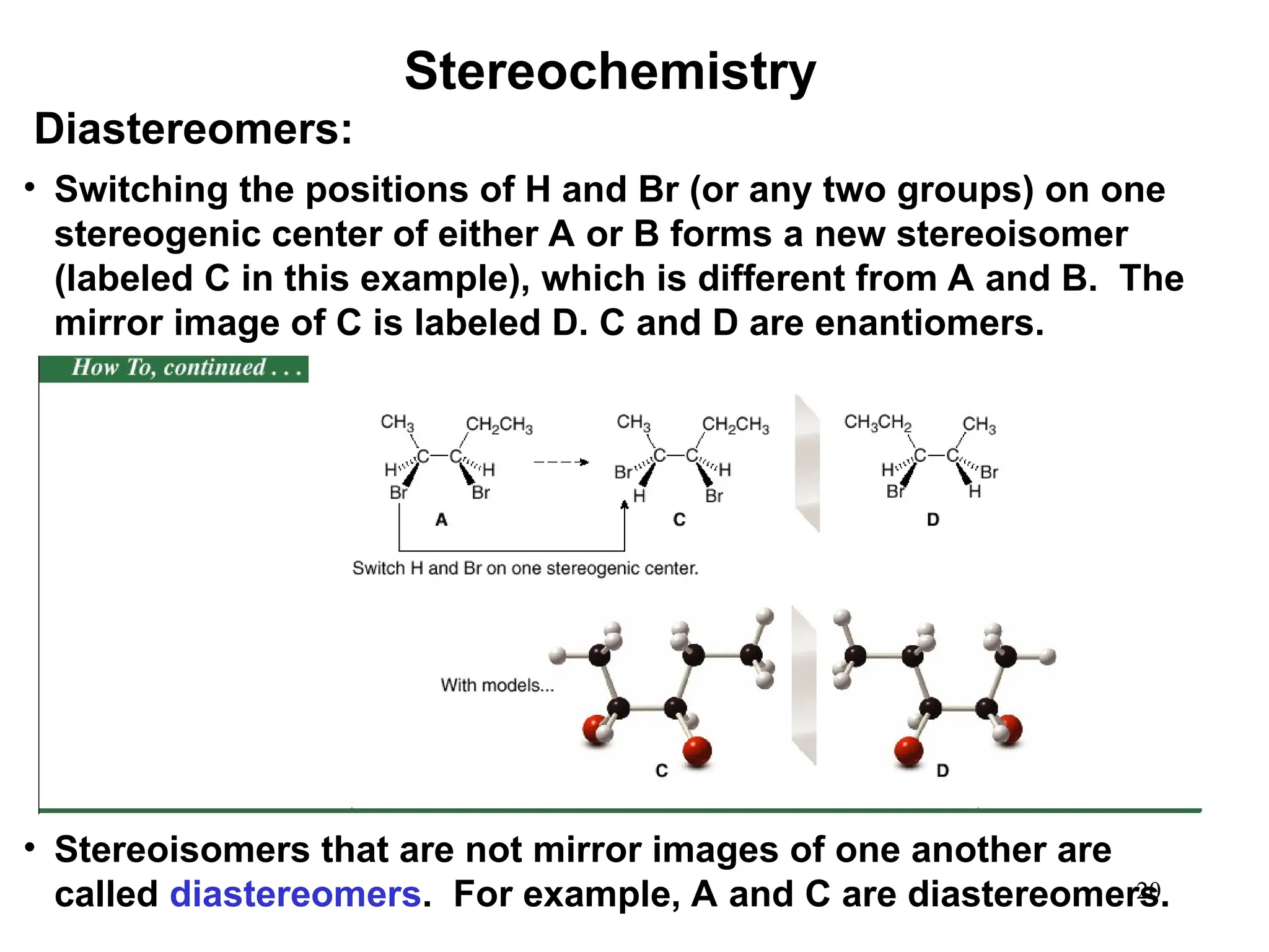 20
• Switching the positions of H and Br (or any two groups) on one
stereogenic center of either A or B forms a new stereoisomer
(labeled C in this example), which is different from A and B. The
mirror image of C is labeled D. C and D are enantiomers.
• Stereoisomers that are not mirror images of one another are
called diastereomers. For example, A and C are diastereomers.
Stereochemistry
Diastereomers:
 