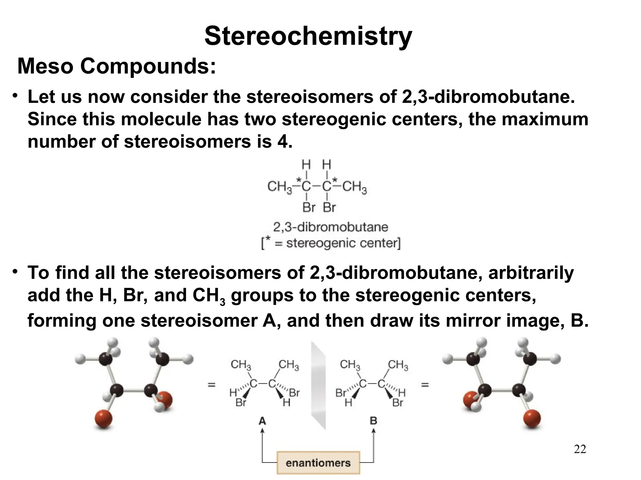 22
• Let us now consider the stereoisomers of 2,3-dibromobutane.
Since this molecule has two stereogenic centers, the maximum
number of stereoisomers is 4.
Meso Compounds:
• To find all the stereoisomers of 2,3-dibromobutane, arbitrarily
add the H, Br, and CH3 groups to the stereogenic centers,
forming one stereoisomer A, and then draw its mirror image, B.
Stereochemistry
 