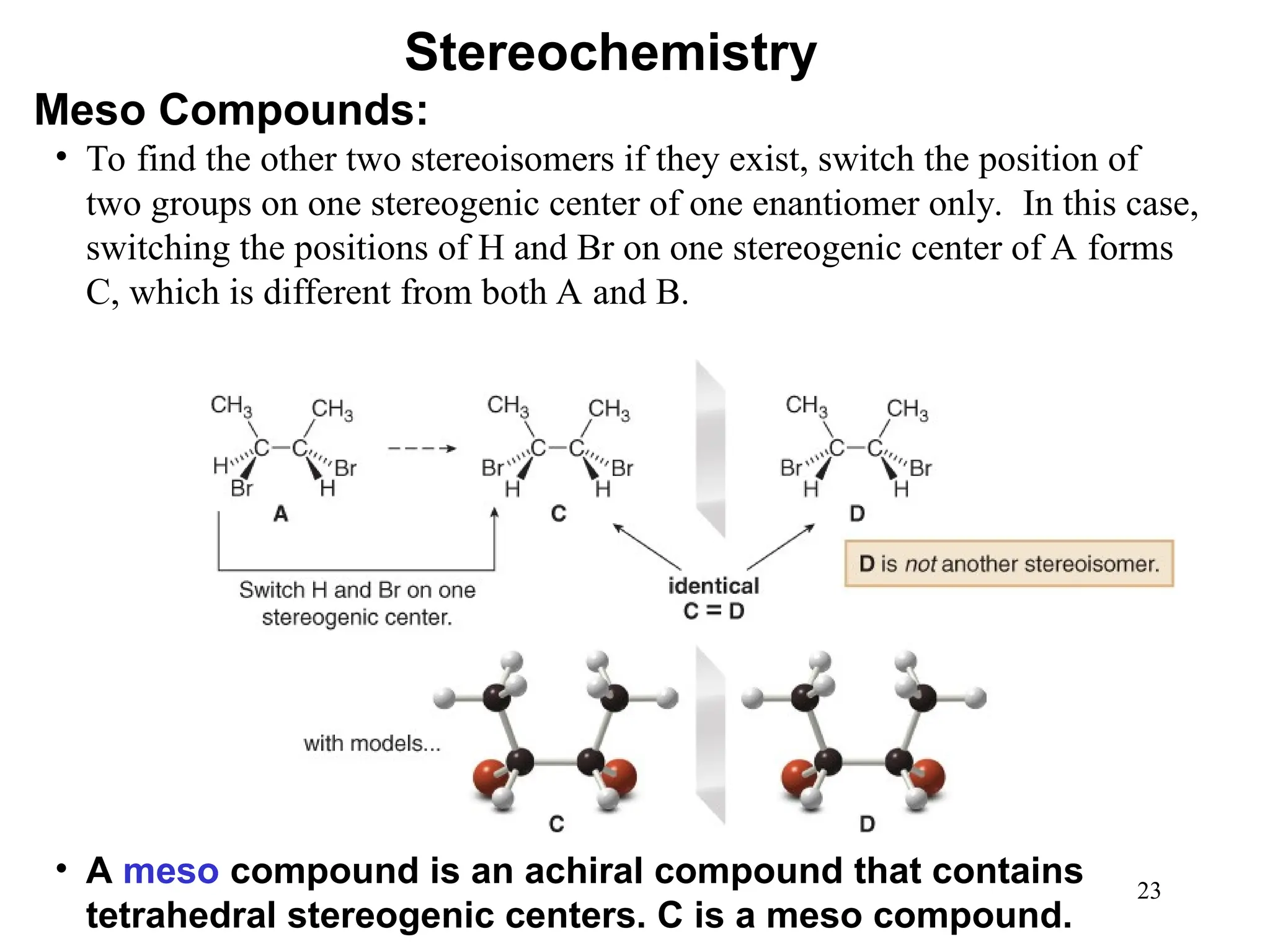 23
• To find the other two stereoisomers if they exist, switch the position of
two groups on one stereogenic center of one enantiomer only. In this case,
switching the positions of H and Br on one stereogenic center of A forms
C, which is different from both A and B.
• A meso compound is an achiral compound that contains
tetrahedral stereogenic centers. C is a meso compound.
Stereochemistry
Meso Compounds:
 