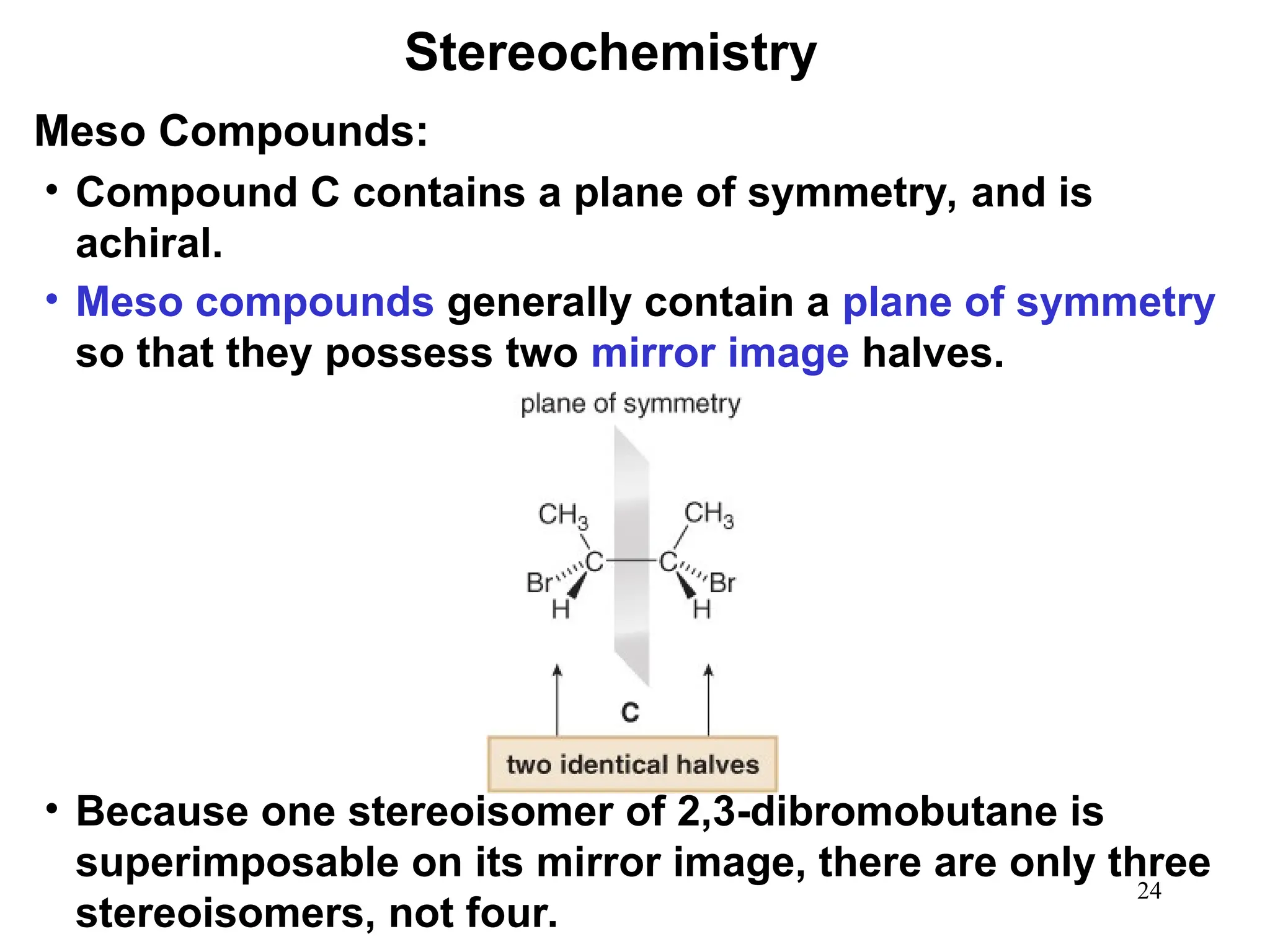 24
• Compound C contains a plane of symmetry, and is
achiral.
• Meso compounds generally contain a plane of symmetry
so that they possess two mirror image halves.
• Because one stereoisomer of 2,3-dibromobutane is
superimposable on its mirror image, there are only three
stereoisomers, not four.
Stereochemistry
Meso Compounds:
 