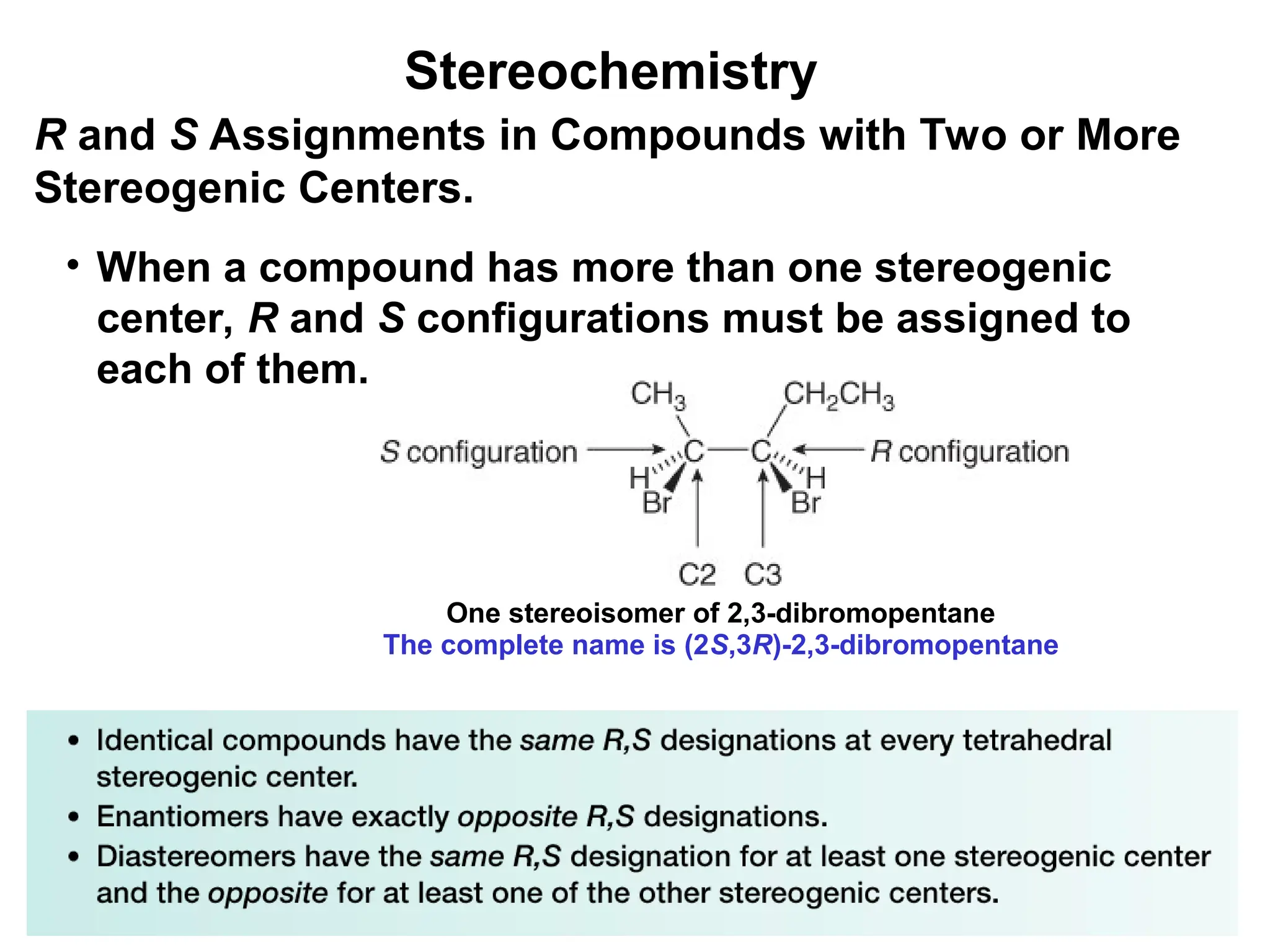 26
• When a compound has more than one stereogenic
center, R and S configurations must be assigned to
each of them.
R and S Assignments in Compounds with Two or More
Stereogenic Centers.
One stereoisomer of 2,3-dibromopentane
The complete name is (2S,3R)-2,3-dibromopentane
Stereochemistry
 