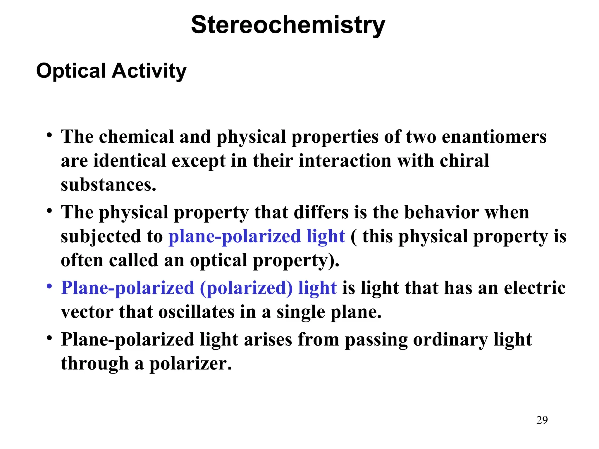 29
• The chemical and physical properties of two enantiomers
are identical except in their interaction with chiral
substances.
• The physical property that differs is the behavior when
subjected to plane-polarized light ( this physical property is
often called an optical property).
• Plane-polarized (polarized) light is light that has an electric
vector that oscillates in a single plane.
• Plane-polarized light arises from passing ordinary light
through a polarizer.
Optical Activity
Stereochemistry
 
