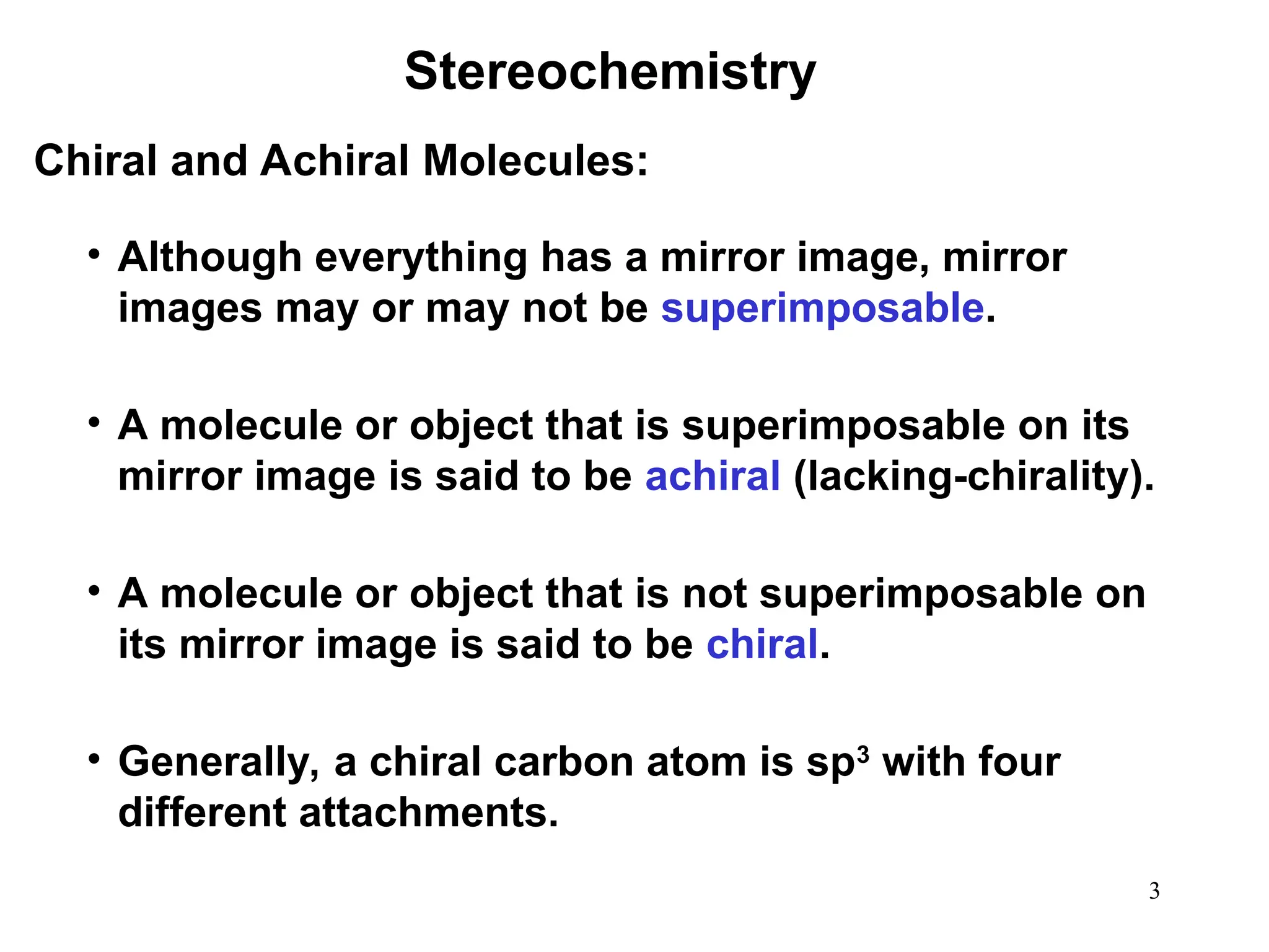 3
• Although everything has a mirror image, mirror
images may or may not be superimposable.
• A molecule or object that is superimposable on its
mirror image is said to be achiral (lacking-chirality).
• A molecule or object that is not superimposable on
its mirror image is said to be chiral.
• Generally, a chiral carbon atom is sp3
with four
different attachments.
Stereochemistry
Chiral and Achiral Molecules:
 