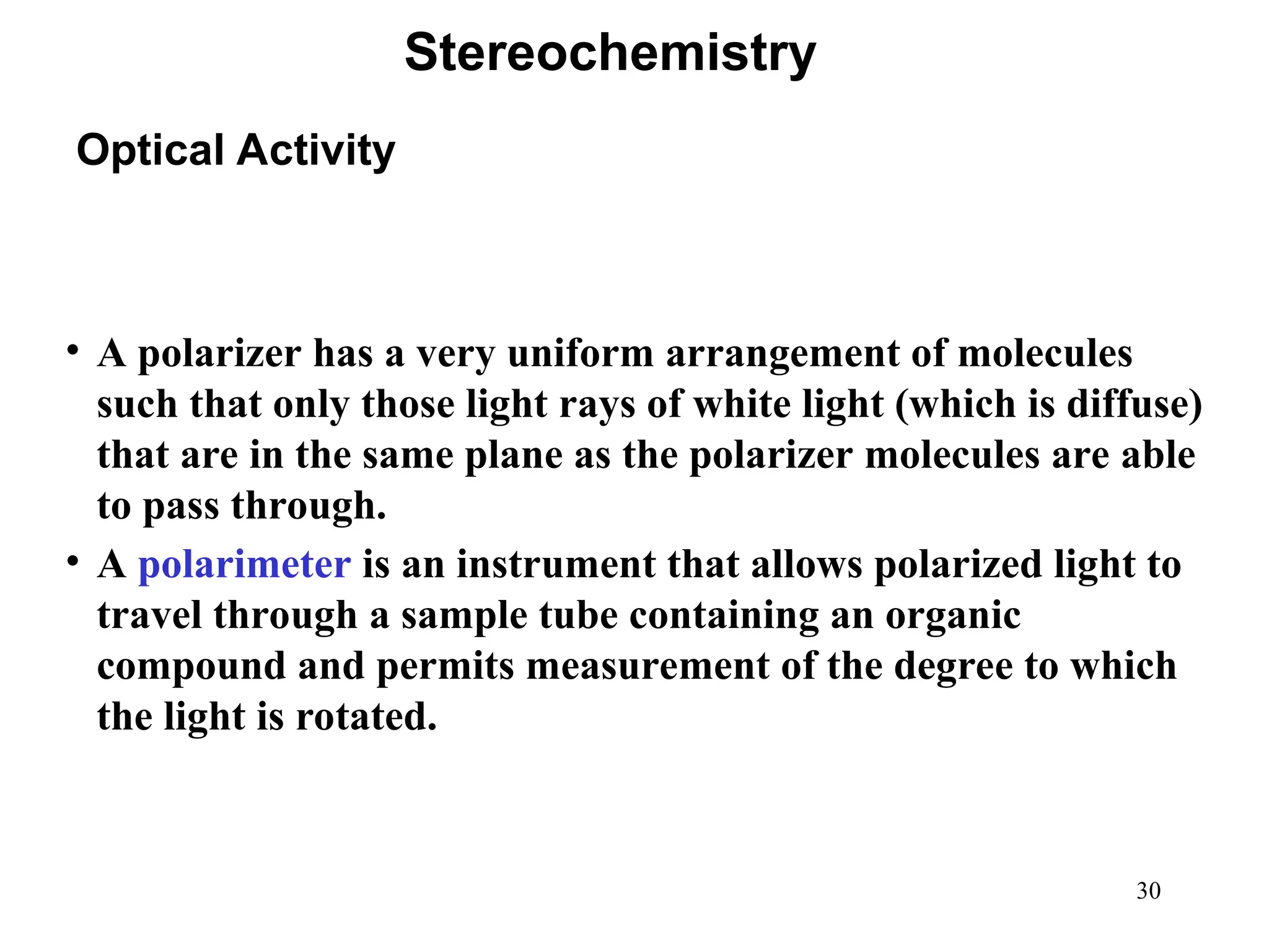 30
• A polarizer has a very uniform arrangement of molecules
such that only those light rays of white light (which is diffuse)
that are in the same plane as the polarizer molecules are able
to pass through.
• A polarimeter is an instrument that allows polarized light to
travel through a sample tube containing an organic
compound and permits measurement of the degree to which
the light is rotated.
Optical Activity
Stereochemistry
 
