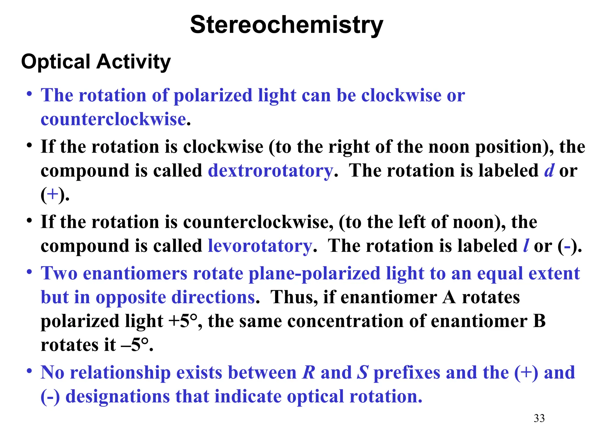 33
• The rotation of polarized light can be clockwise or
counterclockwise.
• If the rotation is clockwise (to the right of the noon position), the
compound is called dextrorotatory. The rotation is labeled d or
(+).
• If the rotation is counterclockwise, (to the left of noon), the
compound is called levorotatory. The rotation is labeled l or (-).
• Two enantiomers rotate plane-polarized light to an equal extent
but in opposite directions. Thus, if enantiomer A rotates
polarized light +5°, the same concentration of enantiomer B
rotates it –5°.
• No relationship exists between R and S prefixes and the (+) and
(-) designations that indicate optical rotation.
Optical Activity
Stereochemistry
 