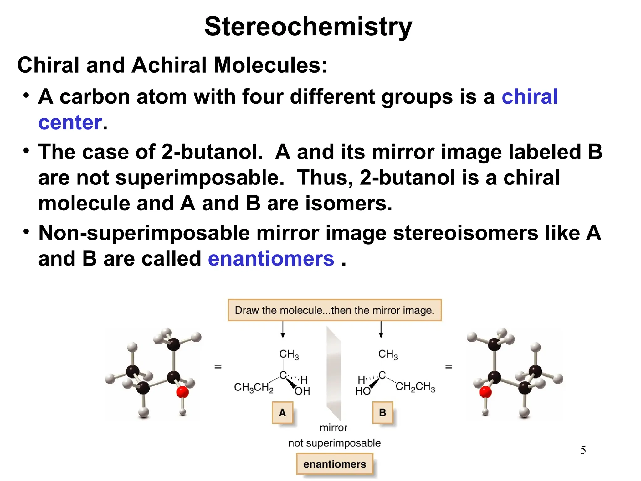 5
• A carbon atom with four different groups is a chiral
center.
• The case of 2-butanol. A and its mirror image labeled B
are not superimposable. Thus, 2-butanol is a chiral
molecule and A and B are isomers.
• Non-superimposable mirror image stereoisomers like A
and B are called enantiomers .
Stereochemistry
Chiral and Achiral Molecules:
 