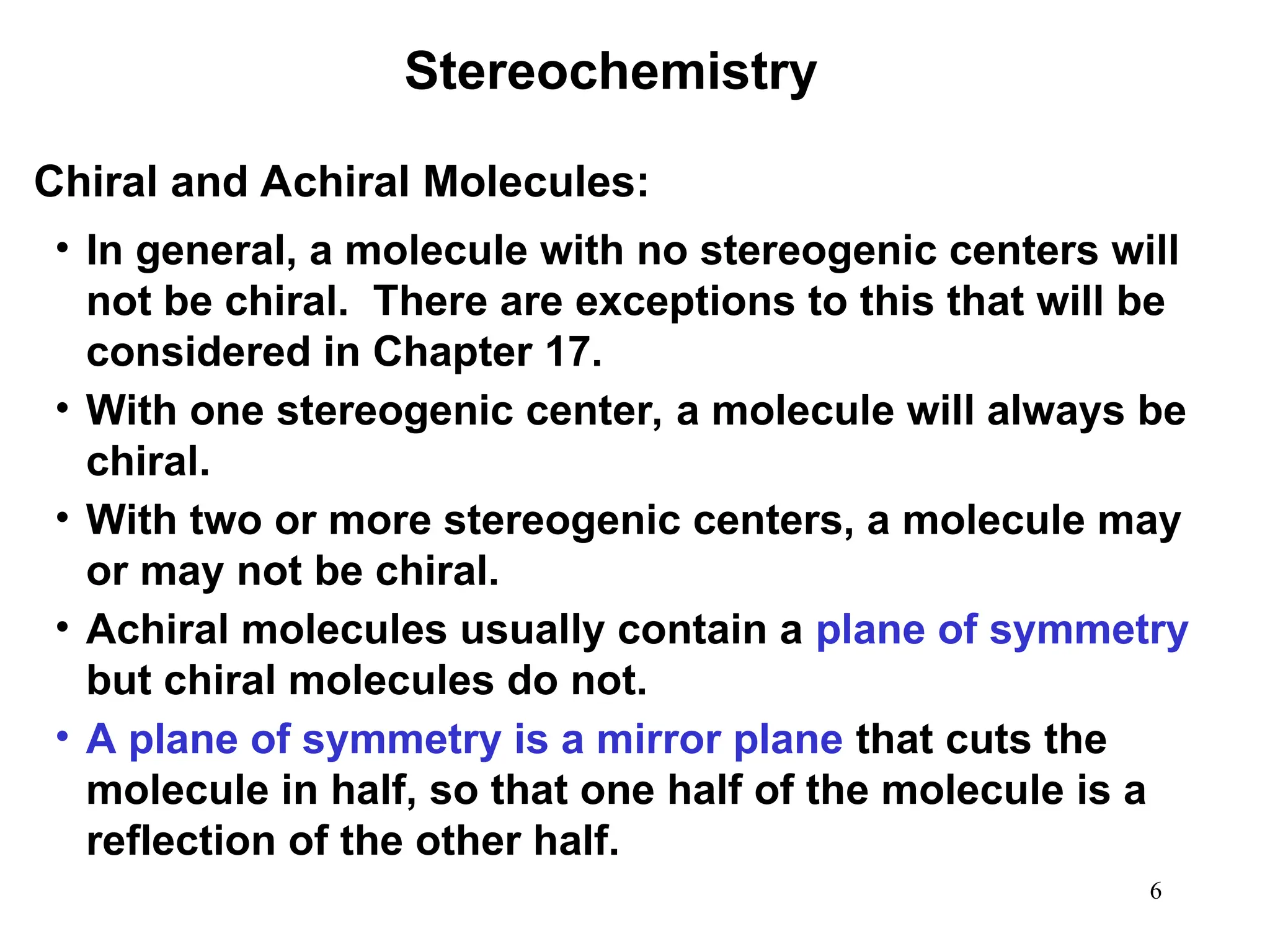 6
• In general, a molecule with no stereogenic centers will
not be chiral. There are exceptions to this that will be
considered in Chapter 17.
• With one stereogenic center, a molecule will always be
chiral.
• With two or more stereogenic centers, a molecule may
or may not be chiral.
• Achiral molecules usually contain a plane of symmetry
but chiral molecules do not.
• A plane of symmetry is a mirror plane that cuts the
molecule in half, so that one half of the molecule is a
reflection of the other half.
Stereochemistry
Chiral and Achiral Molecules:
 
