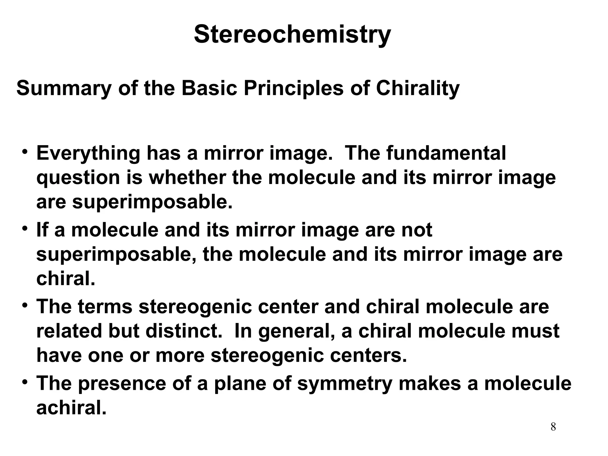 8
Summary of the Basic Principles of Chirality
• Everything has a mirror image. The fundamental
question is whether the molecule and its mirror image
are superimposable.
• If a molecule and its mirror image are not
superimposable, the molecule and its mirror image are
chiral.
• The terms stereogenic center and chiral molecule are
related but distinct. In general, a chiral molecule must
have one or more stereogenic centers.
• The presence of a plane of symmetry makes a molecule
achiral.
Stereochemistry
 
