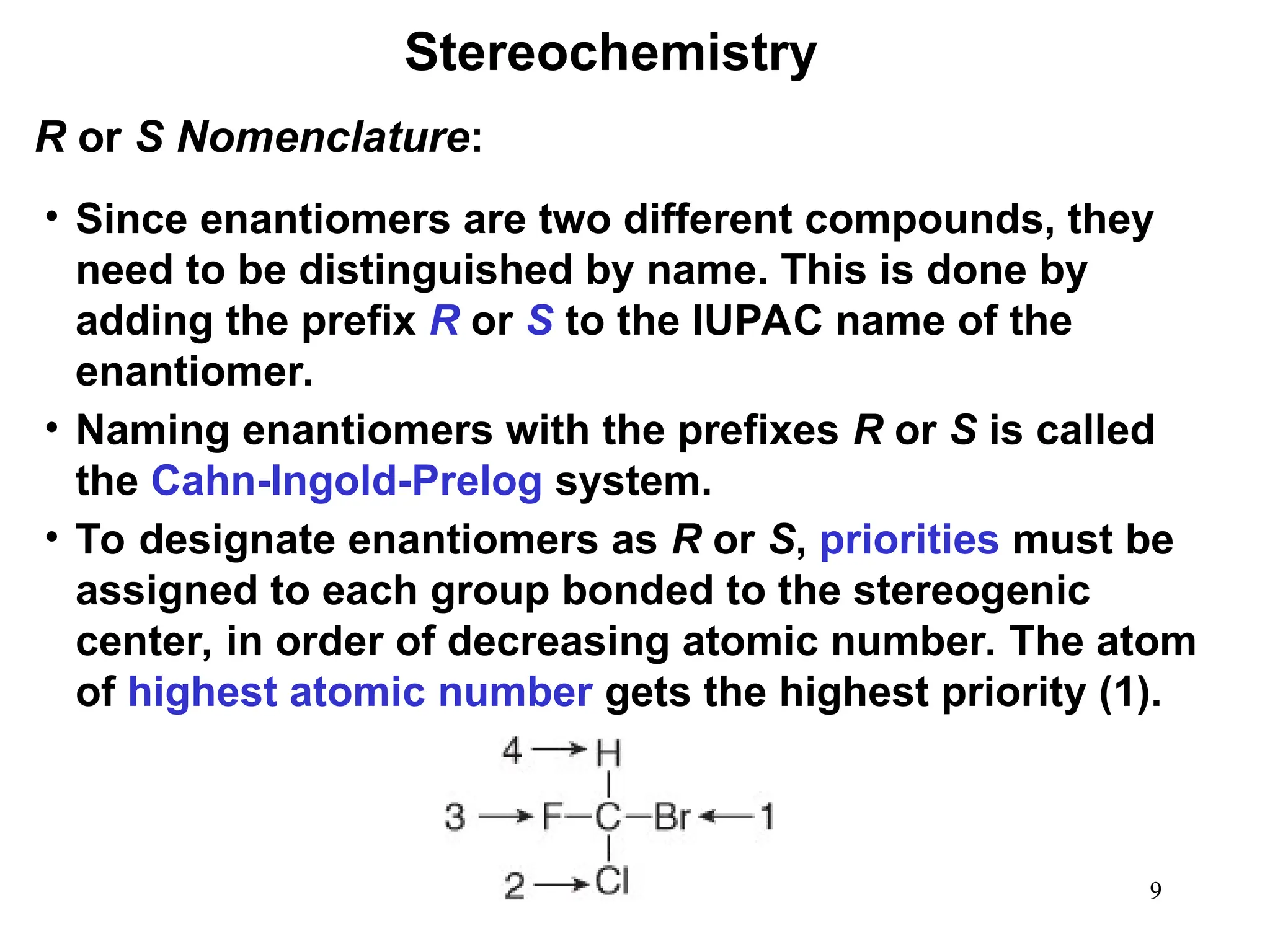 9
• Since enantiomers are two different compounds, they
need to be distinguished by name. This is done by
adding the prefix R or S to the IUPAC name of the
enantiomer.
• Naming enantiomers with the prefixes R or S is called
the Cahn-Ingold-Prelog system.
• To designate enantiomers as R or S, priorities must be
assigned to each group bonded to the stereogenic
center, in order of decreasing atomic number. The atom
of highest atomic number gets the highest priority (1).
R or S Nomenclature:
Stereochemistry
 