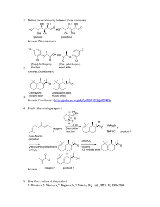 1. Define the relationshipbetweenthesemolecules
Answer.Diastereomers
2.
Answer.Enantiomers
3.
Answer.Enantiomers https://pubs.acs.org/doi/pdf/10.1021/ja057483x
4. Predictthe missingreagents
Answer.
5. Give the structure of the product
S. Minakata,S. Okumura,T. Nagamachi,Y.Takeda, Org.Lett., 2011, 13, 2966-2969
 