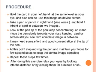 PROCEDURE
Hold the card in your left hand at the same level as your
eye and also can be use this image on device screen
Take a pen or pencil in right hand (vice versa ) and hold it
infront of card in between two images .
Look at the pen tip of the pen keep concentrating on it and
move the pen slowly towards your nose keeping card or
screen still you see third complete image in between .
It may need some effort and good concentration at the tip of
the pen .
At this point stop moving the pen and maintain your focus for
few second so as to keep the central image complete
Repeat these steps few times
After doing this exercise relax your eyes by looking
into the distance or by closing them for a minute or so .