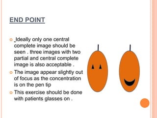 END POINT
Ideally only one central
complete image should be
seen . three images with two
partial and central complete
image is also acceptable .
The image appear slightly out
of focus as the concentration
is on the pen tip
This exercise should be done
with patients glasses on .