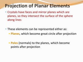 Projection of Planar Elements
 Crystals have faces and mirror planes which are
planes, so they intersect the surface of the sphere
along lines
 These elements can be represented either as:
 Planes, which become great circle after projection
 Poles (normals) to the planes, which become
points after projection
 