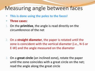 Measuring angle between faces
 This is done using the poles to the faces!
 Three cases:
1. On the primitive, the angle is read directly on the
circumference of the net
2. On a straight diameter, the paper is rotated until the
zone is coincident with the vertical diameter (i.e., N-S or
E-W) and the angle measured on the diameter
3. On a great circle (an inclined zone), rotate the paper
until the zone coincides with a great circle on the net;
read the angle along the great circle
 