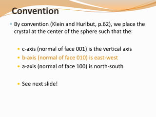 Convention
 By convention (Klein and Hurlbut, p.62), we place the
crystal at the center of the sphere such that the:
 c-axis (normal of face 001) is the vertical axis
 b-axis (normal of face 010) is east-west
 a-axis (normal of face 100) is north-south
 See next slide!
 