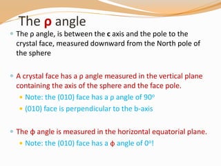 The ρ angle
 The ρ angle, is between the c axis and the pole to the
crystal face, measured downward from the North pole of
the sphere
 A crystal face has a ρ angle measured in the vertical plane
containing the axis of the sphere and the face pole.
 Note: the (010) face has a ρ angle of 90o
 (010) face is perpendicular to the b-axis
 The φ angle is measured in the horizontal equatorial plane.
 Note: the (010) face has a φ angle of 0o!
 