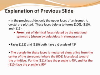 • In the previous slide, only the upper faces of an isometric
crystal are plotted. These faces belong to forms {100}, {110},
and {111}
• Form: set of identical faces related by the rotational
symmetry (shown by poles/dots in stereograms)
• Faces (111) and (110) both have a φ angle of 45o
• The ρ angle for these faces is measured along a line from the
center of the stereonet (where the (001) face plots) toward
the primitive. For the (111) face the ρ angle is 45o, and for the
(110) face the ρ angle is 90o
Explanation of Previous Slide
 