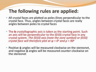 The following rules are applied:
 All crystal faces are plotted as poles (lines perpendicular to the
crystal face. Thus, angles between crystal faces are really
angles between poles to crystal faces
 The b crystallographic axis is taken as the starting point. Such
an axis will be perpendicular to the (010) crystal face in any
crystal system. The [010] axis (note the zone symbol) or (010)
crystal face will therefore plot at φ = 0o and ρ = 90o
 Positive φ angles will be measured clockwise on the stereonet,
and negative φ angles will be measured counter-clockwise on
the stereonet
 