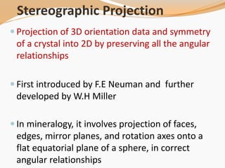 Stereographic Projection
 Projection of 3D orientation data and symmetry
of a crystal into 2D by preserving all the angular
relationships
 First introduced by F.E Neuman and further
developed by W.H Miller
 In mineralogy, it involves projection of faces,
edges, mirror planes, and rotation axes onto a
flat equatorial plane of a sphere, in correct
angular relationships
 
