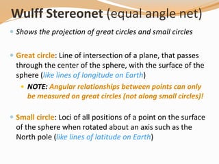 Wulff Stereonet (equal angle net)
 Shows the projection of great circles and small circles
 Great circle: Line of intersection of a plane, that passes
through the center of the sphere, with the surface of the
sphere (like lines of longitude on Earth)
 NOTE: Angular relationships between points can only
be measured on great circles (not along small circles)!
 Small circle: Loci of all positions of a point on the surface
of the sphere when rotated about an axis such as the
North pole (like lines of latitude on Earth)
 