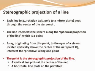 Stereographic projection of a line
• Each line (e.g., rotation axis, pole to a mirror plane) goes
through the center of the stereonet .
• The line intersects the sphere along the ‘spherical projection
of the line’, which is a point
• A ray, originating from this point, to the eyes of a viewer
located vertically above the center of the net (point O),
intersect the ‘primitive’ along one point
• The point is the stereographic projection of the line.
• A vertical line plots at the center of the net
• A horizontal line plots on the primitive
 