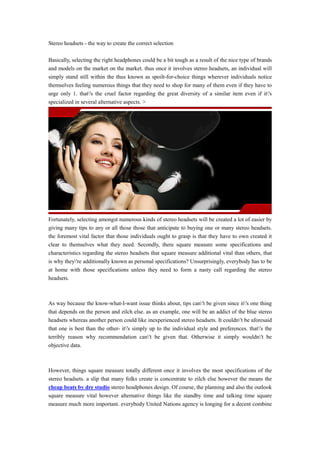 Stereo headsets - the way to create the correct selection

Basically, selecting the right headphones could be a bit tough as a result of the nice type of brands
and models on the market on the market. thus once it involves stereo headsets, an individual will
simply stand still within the thus known as spoilt-for-choice things wherever individuals notice
themselves feeling numerous things that they need to shop for many of them even if they have to
urge only 1. that's the cruel factor regarding the great diversity of a similar item even if it's
specialized in several alternative aspects. >




Fortunately, selecting amongst numerous kinds of stereo headsets will be created a lot of easier by
giving many tips to any or all those those that anticipate to buying one or many stereo headsets.
the foremost vital factor that those individuals ought to grasp is that they have to own created it
clear to themselves what they need. Secondly, there square measure some specifications and
characteristics regarding the stereo headsets that square measure additional vital than others, that
is why they're additionally known as personal specifications? Unsurprisingly, everybody has to be
at home with those specifications unless they need to form a nasty call regarding the stereo
headsets.



As way because the know-what-I-want issue thinks about, tips can't be given since it's one thing
that depends on the person and zilch else. as an example, one will be an addict of the blue stereo
headsets whereas another person could like inexperienced stereo headsets. It couldn't be aforesaid
that one is best than the other- it's simply up to the individual style and preferences. that's the
terribly reason why recommendation can't be given that. Otherwise it simply wouldn't be
objective data.



However, things square measure totally different once it involves the most specifications of the
stereo headsets. a slip that many folks create is concentrate to zilch else however the means the
cheap beats by dre studio stereo headphones design. Of course, the planning and also the outlook
square measure vital however alternative things like the standby time and talking time square
measure much more important. everybody United Nations agency is longing for a decent combine
 