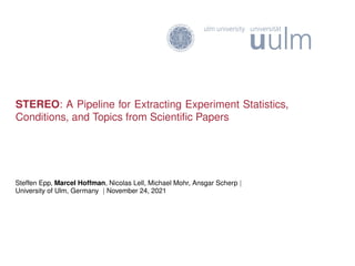 STEREO: A Pipeline for Extracting Experiment Statistics,
Conditions, and Topics from Scientific Papers
Steffen Epp, Marcel Hoffman, Nicolas Lell, Michael Mohr, Ansgar Scherp |
University of Ulm, Germany | November 24, 2021
 