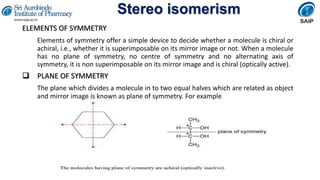 Stereo isomerism
ELEMENTS OF SYMMETRY
Elements of symmetry offer a simple device to decide whether a molecule is chiral or
achiral, i.e., whether it is superimposable on its mirror image or not. When a molecule
has no plane of symmetry, no centre of symmetry and no alternating axis of
symmetry, it is non superimposable on its mirror image and is chiral (optically active).
 PLANE OF SYMMETRY
The plane which divides a molecule in to two equal halves which are related as object
and mirror image is known as plane of symmetry. For example
 