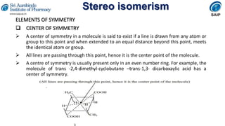 Stereo isomerism
ELEMENTS OF SYMMETRY
 CENTER OF SYMMETRY
 A center of symmetry in a molecule is said to exist if a line is drawn from any atom or
group to this point and when extended to an equal distance beyond this point, meets
the identical atom or group.
 All lines are passing through this point, hence it is the center point of the molecule.
 A centre of symmetry is usually present only in an even number ring. For example, the
molecule of trans -2,4-dimethyl-cyclobutane –trans-1,3- dicarboxaylic acid has a
center of symmetry.
 