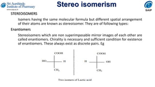 Stereo isomerism
STEREOISOMERS
Isomers having the same molecular formula but different spatial arrangement
of their atoms are known as stereoisomer. They are of following types:
Enantiomers
Stereoisomers which are non superimposable mirror images of each other are
called enantiomers. Chirality is necessary and sufficient condition for existence
of enantiomers. These always exist as discrete pairs. Eg
 