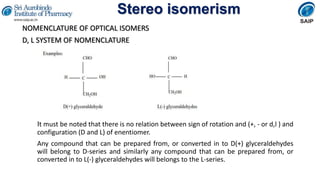 Stereo isomerism
NOMENCLATURE OF OPTICAL ISOMERS
D, L SYSTEM OF NOMENCLATURE
It must be noted that there is no relation between sign of rotation and (+, - or d,l ) and
configuration (D and L) of enentiomer.
Any compound that can be prepared from, or converted in to D(+) glyceraldehydes
will belong to D-series and similarly any compound that can be prepared from, or
converted in to L(-) glyceraldehydes will belongs to the L-series.
 