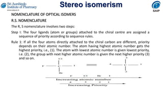 Stereo isomerism
NOMENCLATURE OF OPTICAL ISOMERS
R.S. NOMENCLATURE
The R, S nomenclature involves two steps:
Step I: The four ligands (atom or groups) attached to the chiral centre are assigned a
sequence of priority according to sequence rules.
Rule 1: If all the four atoms directly attached to the chiral carbon are different, priority
depends on their atomic number. The atom having highest atomic number gets the
highest priority, i.e., (1). The atom with lowest atomic number is given lowest priority,
i.e. (2), the group with next higher atomic number is given the next higher priority (3)
and so on.
 
