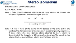 Stereo isomerism
NOMENCLATURE OF OPTICAL ISOMERS
R.S. NOMENCLATURE
Rule 2: if two or more than two isotopes of the same element are present, the
isotope of higher mass receives the higher priority.
Rule 3: if two or more of the atoms directly bonded to the chiral carbon are
identical, the atomic number of the next atom is used for priority assignment.
If these atoms also have identical atoms attached to them, priority is
determined at the first point of difference along the chain. The atom that has
attached to it an atom of higher priority gets the higher priority.
 