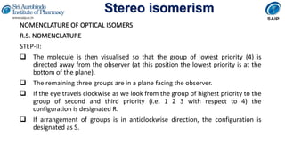 Stereo isomerism
NOMENCLATURE OF OPTICAL ISOMERS
R.S. NOMENCLATURE
STEP-II:
 The molecule is then visualised so that the group of lowest priority (4) is
directed away from the observer (at this position the lowest priority is at the
bottom of the plane).
 The remaining three groups are in a plane facing the observer.
 If the eye travels clockwise as we look from the group of highest priority to the
group of second and third priority (i.e. 1 2 3 with respect to 4) the
configuration is designated R.
 If arrangement of groups is in anticlockwise direction, the configuration is
designated as S.
 