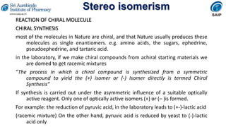 Stereo isomerism
REACTION OF CHIRAL MOLECULE
CHIRAL SYNTHESIS
most of the molecules in Nature are chiral, and that Nature usually produces these
molecules as single enantiomers. e.g. amino acids, the sugars, ephedrine,
pseudoephedrine, and tartaric acid.
in the laboratory, if we make chiral compounds from achiral starting materials we
are domed to get racemic mixtures
“The process in which a chiral compound is synthesized from a symmetric
compound to yield the (+) isomer or (-) Isomer directly is termed Chiral
Synthesis”
If synthesis is carried out under the asymmetric influence of a suitable optically
active reagent. Only one of optically active isomers (+) or (– )is formed.
For example: the reduction of pyruvic acid, in the laboratory leads to (+-)-lactic acid
(racemic mixture) On the other hand, pyruvic acid is reduced by yeast to (-)-lactic
acid only
 