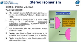 Stereo isomerism
REACTION OF CHIRAL MOLECULE
WALDEN INVERSION
 The reaction is named after Russian, Latvian, and
German chemist Paul Walden who discovered it in
1895.
 The inversion of configuration at a chiral center
during a bimolecular nucleophilic
substitution (SN2 reaction) is generally known as
the Walden inversion.
 the molecule can form two enantiomers around
the chiral center.
 Walden inversion transforms the structure of the
molecule from one enantiomeric form to another.
 Walter inversion has an inversion stereochemistry
at the reaction center.
 
