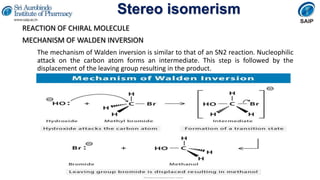 Stereo isomerism
REACTION OF CHIRAL MOLECULE
MECHANISM OF WALDEN INVERSION
The mechanism of Walden inversion is similar to that of an SN2 reaction. Nucleophilic
attack on the carbon atom forms an intermediate. This step is followed by the
displacement of the leaving group resulting in the product.
 