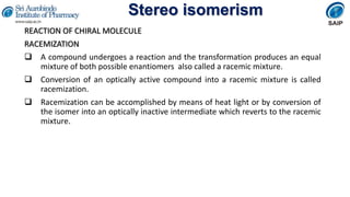 Stereo isomerism
REACTION OF CHIRAL MOLECULE
RACEMIZATION
 A compound undergoes a reaction and the transformation produces an equal
mixture of both possible enantiomers also called a racemic mixture.
 Conversion of an optically active compound into a racemic mixture is called
racemization.
 Racemization can be accomplished by means of heat light or by conversion of
the isomer into an optically inactive intermediate which reverts to the racemic
mixture.
 