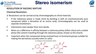 Stereo isomerism
RESOLUTION OF RACEMIC MIXTURE
Chemical Resolution:
3. Resolutions can be carried out by chromatography on chiral materials:
 If the stationary phase is made chiral by bonding it with an enantiomerically pure
compound (often a derivative of an amino acid), chromatography can be used to
separate enantiomers.
 Interactions even weaker than ionic bonds.
 Relies on a difference in affinity between a stationary phase (often silica) and a mobile
phase (the solvent travelling through the stationary phase, known as the eluent)
 important when the compounds being resolved have no functional groups suitable for
making the derivatives (usually esters or salts)
 
