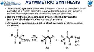 ASYMMETRIC SYNTHESIS
 Asymmetric synthesis as defined a reaction in which an achiral unit in an
ensemble of substrate molecules is converted into a chiral unit in such a
manner that unequal amounts of stereoisomers are produced.
 it is the synthesis of a compound by a method that favours the
formation of chiral molecules in unequal amounts.
 Asymmetric synthesis also called chiral synthesis or stereoselective;
synthesis.
 
