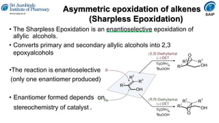 Asymmetric epoxidation of alkenes
(Sharpless Epoxidation)
• The Sharpless Epoxidation is an enantioselective epoxidation of
allylic alcohols.
• Converts primary and secondary allylic alcohols into 2,3
epoxyalcohols
•The reaction is enantioselective
(only one enantiomer produced)
• Enantiomer formed depends on
stereochemistry of catalyst .
 