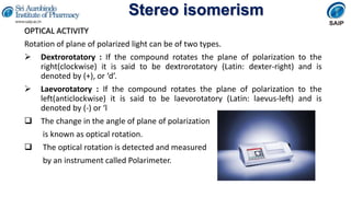 Stereo isomerism
OPTICAL ACTIVITY
Rotation of plane of polarized light can be of two types.
 Dextrorotatory : If the compound rotates the plane of polarization to the
right(clockwise) it is said to be dextrorotatory (Latin: dexter-right) and is
denoted by (+), or ‘d’.
 Laevorotatory : If the compound rotates the plane of polarization to the
left(anticlockwise) it is said to be laevorotatory (Latin: laevus-left) and is
denoted by (-) or ‘l
 The change in the angle of plane of polarization
is known as optical rotation.
 The optical rotation is detected and measured
by an instrument called Polarimeter.
 
