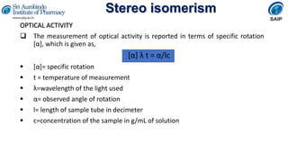 Stereo isomerism
OPTICAL ACTIVITY
 The measurement of optical activity is reported in terms of specific rotation
[α], which is given as,
[α] λ t = α/lc
 [α]= specific rotation
 t = temperature of measurement
 λ=wavelength of the light used
 α= observed angle of rotation
 l= length of sample tube in decimeter
 c=concentration of the sample in g/mL of solution
 