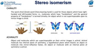 Stereo isomerism
CHIRALITY
The word chiral (Greek word Chier,meaning hand) is used for those objects which have right-
handed and left-handed forms i.e., molecules which have “handedness” and the general
property of “handedness” is termed chirality. An object which is not superimposable upon its
mirror image is chiral.
ACHIRALITY
Object and molecules which are superimposable on their mirror images is achiral. Achiral
molecule has internal plane of symmetry, a hypothetical plane which bisects an object or
molecule into mirror-reflactive halves. An object or molecule with an internal plane of
symmetry is achiral.
 
